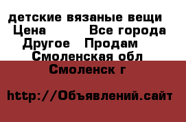 детские вязаные вещи › Цена ­ 500 - Все города Другое » Продам   . Смоленская обл.,Смоленск г.